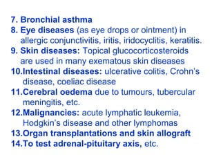 7. Bronchial asthma
8. Eye diseases (as eye drops or ointment) in
allergic conjunctivitis, iritis, iridocyclitis, keratitis.
9. Skin diseases: Topical glucocorticosteroids
are used in many exematous skin diseases
10.Intestinal diseases: ulcerative colitis, Crohn’s
disease, coeliac disease
11.Cerebral oedema due to tumours, tubercular
meningitis, etc.
12.Malignancies: acute lymphatic leukemia,
Hodgkin’s disease and other lymphomas
13.Organ transplantations and skin allograft
14.To test adrenal-pituitary axis, etc.
 