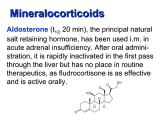 MineralocorticoidsMineralocorticoids
Aldosterone (t1/2 20 min), the principal natural
salt retaining hormone, has been used i.m. in
acute adrenal insufficiency. After oral admini-
stration, it is rapidly inactivated in the first pass
through the liver but has no place in routine
therapeutics, as fludrocortisone is as effective
and is active orally.
 