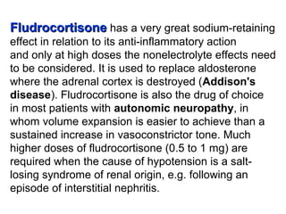 FludrocortisoneFludrocortisone has a very great sodium-retaining
effect in relation to its anti-inflammatory action
and only at high doses the nonelectrolyte effects need
to be considered. It is used to replace aldosterone
where the adrenal cortex is destroyed (Addison's
disease). Fludrocortisone is also the drug of choice
in most patients with autonomic neuropathy, in
whom volume expansion is easier to achieve than a
sustained increase in vasoconstrictor tone. Much
higher doses of fludrocortisone (0.5 to 1 mg) are
required when the cause of hypotension is a salt-
losing syndrome of renal origin, e.g. following an
episode of interstitial nephritis.
 