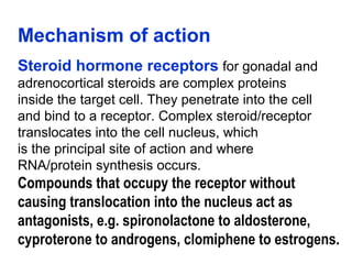Mechanism of action
Steroid hormone receptors for gonadal and
adrenocortical steroids are complex proteins
inside the target cell. They penetrate into the cell
and bind to a receptor. Complex steroid/receptor
translocates into the cell nucleus, which
is the principal site of action and where
RNA/protein synthesis occurs.
Compounds that occupy the receptor without
causing translocation into the nucleus act as
antagonists, e.g. spironolactone to aldosterone,
cyproterone to androgens, clomiphene to estrogens.
 