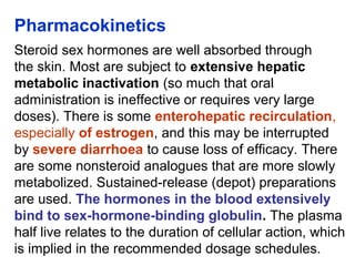 Pharmacokinetics
Steroid sex hormones are well absorbed through
the skin. Most are subject to extensive hepatic
metabolic inactivation (so much that oral
administration is ineffective or requires very large
doses). There is some enterohepatic recirculation,
especially of estrogen, and this may be interrupted
by severe diarrhoea to cause loss of efficacy. There
are some nonsteroid analogues that are more slowly
metabolized. Sustained-release (depot) preparations
are used. The hormones in the blood extensively
bind to sex-hormone-binding globulin. The plasma
half live relates to the duration of cellular action, which
is implied in the recommended dosage schedules.
 