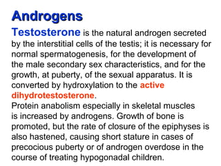 AndrogensAndrogens
Testosterone is the natural androgen secreted
by the interstitial cells of the testis; it is necessary for
normal spermatogenesis, for the development of
the male secondary sex characteristics, and for the
growth, at puberty, of the sexual apparatus. It is
converted by hydroxylation to the active
dihydrotestosterone.
Protein anabolism especially in skeletal muscles
is increased by androgens. Growth of bone is
promoted, but the rate of closure of the epiphyses is
also hastened, causing short stature in cases of
precocious puberty or of androgen overdose in the
course of treating hypogonadal children.
 
