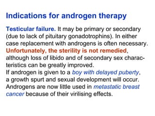 Indications for androgen therapy
Testicular failure. It may be primary or secondary
(due to lack of pituitary gonadotrophins). In either
case replacement with androgens is often necessary.
Unfortunately, the sterility is not remedied,
although loss of libido and of secondary sex charac-
teristics can be greatly improved.
If androgen is given to a boy with delayed puberty,
a growth spurt and sexual development will occur.
Androgens are now little used in metastatic breast
cancer because of their virilising effects.
 