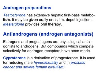 Androgen preparations
Testosterone has extensive hepatic first-pass metabo-
lism. It may be given orally or as i.m. depot injections.
Mesterolone provides oral therapy.
Antiandrogens (androgen antagonists)
Estrogens and progestogens are physiological anta-
gonists to androgens. But compounds which compete
selectively for androgen receptors have been made.
Cyproterone is a derivative of progesterone. It is used
for reducing male hypersexuality and in prostatic
cancer and severe female hirsutism.
 