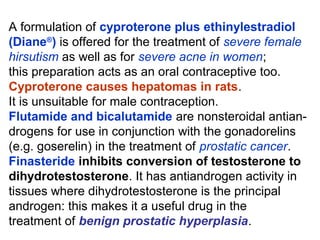 A formulation of cyproterone plus ethinylestradiol
(Diane®
) is offered for the treatment of severe female
hirsutism as well as for severe acne in women;
this preparation acts as an oral contraceptive too.
Cyproterone causes hepatomas in rats.
It is unsuitable for male contraception.
Flutamide and bicalutamide are nonsteroidal antian-
drogens for use in conjunction with the gonadorelins
(e.g. goserelin) in the treatment of prostatic cancer.
Finasteride inhibits conversion of testosterone to
dihydrotestosterone. It has antiandrogen activity in
tissues where dihydrotestosterone is the principal
androgen: this makes it a useful drug in the
treatment of benign prostatic hyperplasia.
 