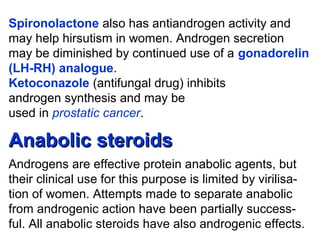 Spironolactone also has antiandrogen activity and
may help hirsutism in women. Androgen secretion
may be diminished by continued use of a gonadorelin
(LH-RH) analogue.
Ketoconazole (antifungal drug) inhibits
androgen synthesis and may be
used in prostatic cancer.
Anabolic steroidsAnabolic steroids
Androgens are effective protein anabolic agents, but
their clinical use for this purpose is limited by virilisa-
tion of women. Attempts made to separate anabolic
from androgenic action have been partially success-
ful. All anabolic steroids have also androgenic effects.
 
