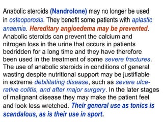 Anabolic steroids (Nandrolone) may no longer be used
in osteoporosis. They benefit some patients with aplastic
anaemia. Hereditary angioedema may be prevented.
Anabolic steroids can prevent the calcium and
nitrogen loss in the urine that occurs in patients
bedridden for a long time and they have therefore
been used in the treatment of some severe fractures.
The use of anabolic steroids in conditions of general
wasting despite nutritional support may be justifiable
in extreme debilitating disease, such as severe ulce-
rative colitis, and after major surgery. In the later stages
of malignant disease they may make the patient feel
and look less wretched. Their general use as tonics is
scandalous, as is their use in sport.
 