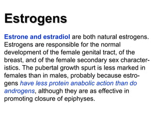 EstrogensEstrogens
Estrone and estradiol are both natural estrogens.
Estrogens are responsible for the normal
development of the female genital tract, of the
breast, and of the female secondary sex character-
istics. The pubertal growth spurt is less marked in
females than in males, probably because estro-
gens have less protein anabolic action than do
androgens, although they are as effective in
promoting closure of epiphyses.
 