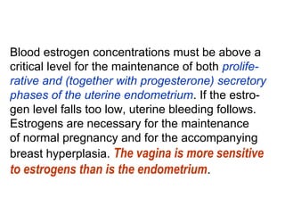 Blood estrogen concentrations must be above a
critical level for the maintenance of both prolife-
rative and (together with progesterone) secretory
phases of the uterine endometrium. If the estro-
gen level falls too low, uterine bleeding follows.
Estrogens are necessary for the maintenance
of normal pregnancy and for the accompanying
breast hyperplasia. The vagina is more sensitive
to estrogens than is the endometrium.
 