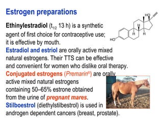 Estrogen preparations
Ethinylestradiol (t1/2 13 h) is a synthetic
agent of first choice for contraceptive use;
it is effective by mouth.
Estradiol and estriol are orally active mixed
natural estrogens. Their TTS can be effective
and convenient for women who dislike oral therapy.
Conjugated estrogens (Premarin®
) are orally
active mixed natural estrogens
containing 50–65% estrone obtained
from the urine of pregnant mares.
Stilboestrol (diethylstilbestrol) is used in
androgen dependent cancers (breast, prostate).
 