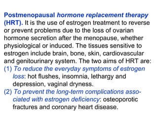 Postmenopausal hormone replacement therapy
(HRT). It is the use of estrogen treatment to reverse
or prevent problems due to the loss of ovarian
hormone secretion after the menopause, whether
physiological or induced. The tissues sensitive to
estrogen include brain, bone, skin, cardiovascular
and genitourinary system. The two aims of HRT are:
(1) To reduce the everyday symptoms of estrogen
loss: hot flushes, insomnia, lethargy and
depression, vaginal dryness.
(2) To prevent the long-term complications asso-
ciated with estrogen deficiency: osteoporotic
fractures and coronary heart disease.
 