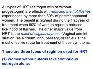 All types of HRT (estrogen with or without
progestogen) are effective in reducing the hot flushes
experienced by more than 50% of postmenopausal
women. The benefit is highest during the first year of
treatment when 80% of women report a reduced
likelihood of flushes. The other major value from
HRT is the relief of vaginal dryness. Vaginal admini-
stration (as a cream, ring, pessary, or tablet) is the
most effective route for treatment of these symptoms.
There are three types of regimen used for HRT:
(1) Women without uterus take continuous
estrogen alone.
 