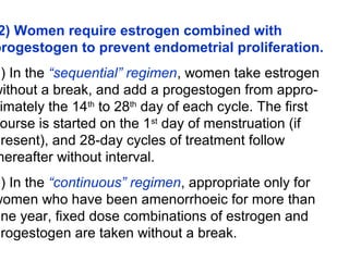 2) Women require estrogen combined with
progestogen to prevent endometrial proliferation.
a) In the “sequential” regimen, women take estrogen
without a break, and add a progestogen from appro-
imately the 14th
to 28th
day of each cycle. The first
ourse is started on the 1st
day of menstruation (if
present), and 28-day cycles of treatment follow
hereafter without interval.
b) In the “continuous” regimen, appropriate only for
women who have been amenorrhoeic for more than
one year, fixed dose combinations of estrogen and
progestogen are taken without a break.
 