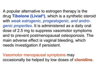 A popular alternative to estrogen therapy is the
drug Tibolone (Livial®
), which is a synthetic steroid
with weak estrogenic, progestogenic, and andro-
genic properties. It is administered as a daily oral
dose of 2.5 mg to suppress vasomotor symptoms
and to prevent postmenopausal osteoporosis. The
main adverse effect is vaginal bleeding, which
needs investigation if persistent.
Vasomotor menopausal symptoms may
occasionally be helped by low doses of clonidine.
 