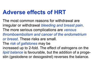 Adverse effects of HRT
The most common reasons for withdrawal are
irregular or withdrawal bleeding and breast pain.
The more serious complications are venous
thromboembolism and cancer of the endometrium
or breast. These risks are small.
The risk of gallstones may be
increased up to 2-fold. The effect of estrogens on the
lipid balance is favourable, but the addition of a proge-
stin (gestodene or desogestrel) reverses the balance.
 