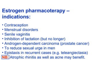 Estrogen pharmacoterapy –
indications:
• Contraception
• Menstrual disorders
• Senile vaginitis
• Inhibition of lactation (but no longer)
• Androgen-dependent carcinoma (prostate cancer)
• To reduce sexual urge in men
• Epistaxis in recurrent cases (e.g. teleangiectasia)
NB: Atrophic rhinitis as well as acne may benefit.
 