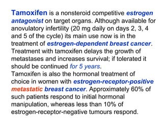 Tamoxifen is a nonsteroid competitive estrogen
antagonist on target organs. Although available for
anovulatory infertility (20 mg daily on days 2, 3, 4
and 5 of the cycle) its main use now is in the
treatment of estrogen-dependent breast cancer.
Treatment with tamoxifen delays the growth of
metastases and increases survival; if tolerated it
should be continued for 5 years.
Tamoxifen is also the hormonal treatment of
choice in women with estrogen-receptor-positive
metastatic breast cancer. Approximately 60% of
such patients respond to initial hormonal
manipulation, whereas less than 10% of
estrogen-receptor-negative tumours respond.
 