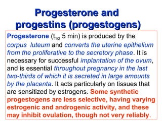 Progesterone andProgesterone and
progestins (progestogens)progestins (progestogens)
Progesterone (t1/2 5 min) is produced by the
corpus luteum and converts the uterine epithelium
from the proliferative to the secretory phase. It is
necessary for successful implantation of the ovum,
and is essential throughout pregnancy in the last
two-thirds of which it is secreted in large amounts
by the placenta. It acts particularly on tissues that
are sensitized by estrogens. Some synthetic
progestogens are less selective, having varying
estrogenic and androgenic activity, and these
may inhibit ovulation, though not very reliably.
 
