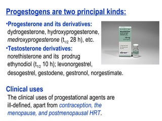 Progestogens are two principal kinds:
•Progesterone and its derivatives:
dydrogesterone, hydroxyprogesterone,
medroxyprogesterone (t1/2 28 h), etc.
•Testosterone derivatives:
norethisterone and its prodrug
ethynodiol (t1/2 10 h); levonorgestrel,
desogestrel, gestodene, gestronol, norgestimate.
Clinical uses
The clinical uses of progestational agents are
ill-defined, apart from contraception, the
menopause, and postmenopausal HRT.
 