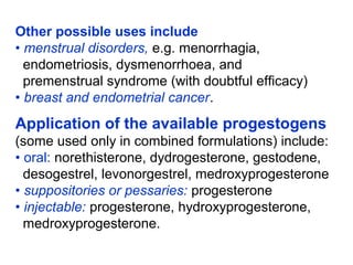 Other possible uses include
• menstrual disorders, e.g. menorrhagia,
endometriosis, dysmenorrhoea, and
premenstrual syndrome (with doubtful efficacy)
• breast and endometrial cancer.
Application of the available progestogens
(some used only in combined formulations) include:
• oral: norethisterone, dydrogesterone, gestodene,
desogestrel, levonorgestrel, medroxyprogesterone
• suppositories or pessaries: progesterone
• injectable: progesterone, hydroxyprogesterone,
medroxyprogesterone.
 