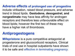 Adverse effects of prolonged use of progestins
include virilisation, raised blood pressure, and adverse
trend in blood lipids. Gestodene, desogestrel, and
norgestimate may have less affinity for androgen
receptors and therefore less unfavourable effect on
blood lipids; however the first two of these may
have a higher risk of thrombosis.
Antiprogestogens
Mifepristone is a pure competitive antagonist at
progesterone and glucocorticoid receptors. Clinical
trials of oral use in hospital outpatients have shown
it to be safe and effective in terminating pregnancy.
 