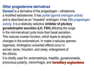Other progesterone derivatives
Danazol is a derivative of the progestogen – ethisterone,
a modified testosterone. It has partial agonist androgen activity
and is described as an “impeded” androgen; it has little progestogen
activity. It is a relatively selective inhibitor of pituitary
gonadotrophin secretion (LH, FSH) affecting the surge
in the mid-menstrual cycle more than basal secretion.
This reduces ovarian function, which leads to atrophic
changes in the endometrium. In males it reduces sperma-
togenesis. Androgenic unwanted effects occur in
women (acne, hirsutism, and rarely, enlargement of
the clitoris).
It is chiefly used for: endometriosis, mastitis, gynaecomastia,
precocious puberty, menorrhagia, and hereditary angioedemahereditary angioedema.
 