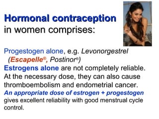 Hormonal contraceptionHormonal contraception
in women comprises:in women comprises:
Progestogen alone, e.g. Levonorgestrel
(Escapelle®
, Postinor®
)
Estrogens alone are not completely reliable.
At the necessary dose, they can also cause
thromboembolism and endometrial cancer.
An appropriate dose of estrogen + progestogen
gives excellent reliability with good menstrual cycle
control.
 