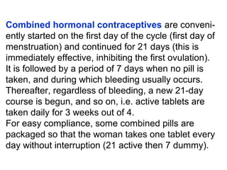 Combined hormonal contraceptives are conveni-
ently started on the first day of the cycle (first day of
menstruation) and continued for 21 days (this is
immediately effective, inhibiting the first ovulation).
It is followed by a period of 7 days when no pill is
taken, and during which bleeding usually occurs.
Thereafter, regardless of bleeding, a new 21-day
course is begun, and so on, i.e. active tablets are
taken daily for 3 weeks out of 4.
For easy compliance, some combined pills are
packaged so that the woman takes one tablet every
day without interruption (21 active then 7 dummy).
 