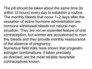 The pill should be taken about the same time (to
within 12 hours) every day to establish a routine.
The monthly bleeds that occur 1–2 days after the
cessation of active hormone administration are
hormone withdrawal bleeds not natural men-
struation. They are not an essential feature of oral
contraception, but women are accustomed to mon-
thly bleeds and they provide monthly reassurance
of the absence of pregnancy.
Numerous field trials have shown that progestin-
estrogen combinations, if taken precisely
as directed, are the most reliable reversible
contraceptives known.
 