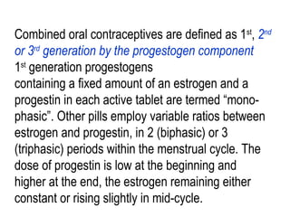 Combined oral contraceptives are defined as 1st
, 2nd
or 3rd
generation by the progestogen component
1st
generation progestogens
containing a fixed amount of an estrogen and a
progestin in each active tablet are termed “mono-
phasic”. Other pills employ variable ratios between
estrogen and progestin, in 2 (biphasic) or 3
(triphasic) periods within the menstrual cycle. The
dose of progestin is low at the beginning and
higher at the end, the estrogen remaining either
constant or rising slightly in mid-cycle.
 