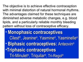 The objective is to achieve effective contraception
with minimal distortion of natural hormonal rhythms.
The advantages claimed for these techniques are
diminished adverse metabolic changes, e.g. blood
lipids, and a particularly reliable monthly bleeding
pattern without loss of contraceptive efficacy.
• Monophasic contraceptivesMonophasic contraceptives
CilestCilest®®
, Jeanine, Jeanine®®
, Yasmine, Yasmine®®
, Yasminelle, Yasminelle®®
• Biphasic contraceptives:Biphasic contraceptives: AnteovinAnteovin®®
•Triphasic contraceptivesTriphasic contraceptives
Tri-MinuletTri-Minulet®®
, Triquilar, Triquilar®®
, Tri-Regol, Tri-Regol®®
 