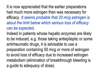 It is now appreciated that the earlier preparations
had much more estrogen than was necessary for
efficacy. It seems probable that 20 mcg estrogen is
about the limit below which serious loss of efficacy
can be expected.
Indeed in patients whose hepatic enzymes are likely
to be induced, e.g. those taking antiepileptic or some
antirheumatic drugs, it is advisable to use a
preparation containing 50 mcg or more of estrogen
to avoid loss of efficacy due to increased estrogen
metabolism (elimination of breakthrough bleeding is
a guide to adequacy of dose).
 