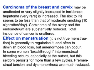 Carcinoma of the breast and cervix may be
unaffected or very slightly increased in incidence;
hepatoma (very rare) is increased. The risk to life
seems to be less than that of moderate smoking (10
cigarettes/day). Carcinoma of the ovary and the
endometrium are substantially reduced. Total
insidence of cancer is unaltered.
Effect on menstruation (it is not true menstrua-
tion) is generally to regularise it, and often to
diminish blood loss, but amenorrhoea can occur.
In some women “breakthrough” intermenstrual
bleeding occurs, especially at the outset, but this
seldom persists for more than a few cycles. Premen-
strual tension and dysmenorrhoea are much reduced.
 