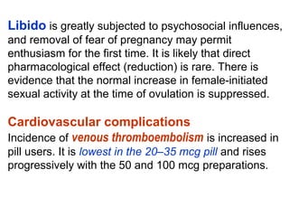 Libido is greatly subjected to psychosocial influences,
and removal of fear of pregnancy may permit
enthusiasm for the first time. It is likely that direct
pharmacological effect (reduction) is rare. There is
evidence that the normal increase in female-initiated
sexual activity at the time of ovulation is suppressed.
Cardiovascular complications
Incidence of venous thromboembolism is increased in
pill users. It is lowest in the 20–35 mcg pill and rises
progressively with the 50 and 100 mcg preparations.
 