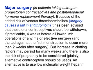 Major surgery (in patients taking estrogen-
progestogen contraceptives and postmenopausal
hormone replacement therapy). Because of the
added risk of venous thromboembolism (surgery
causes a fall in antithrombin) it has been advised
that these oral contraceptives should be withdrawn,
if practicable, 4 weeks before all lower limb
operations or any major elective surgery (and
started again at the first menstruation to occur more
than 2 weeks after surgery). But increase in clotting
factors may persist for many weeks and there is also
the risk of pregnancy to be considered (plainly,
alternative contraception should be used). An
alternative is to use low molecular weight heparin.
 