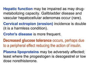 Hepatic function may be impaired as may drug-
metabolizing capacity. Gallbladder disease and
vascular hepatocellular adenomas occur (rare).
Cervical ectropion (erosion) incidence is double
(it is a harmless condition).
Crohn's disease is more frequent.
Decreased glucose tolerance occurs, perhaps due
to a peripheral effect reducing the action of insulin.
Plasma lipoproteins may be adversely affected;
least where the progestogen is desogestrel or low
dose norethisterone.
 