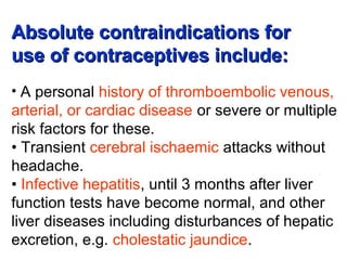 Absolute contraindications forAbsolute contraindications for
use of contraceptives include:use of contraceptives include:
• A personal history of thromboembolic venous,
arterial, or cardiac disease or severe or multiple
risk factors for these.
• Transient cerebral ischaemic attacks without
headache.
• Infective hepatitis, until 3 months after liver
function tests have become normal, and other
liver diseases including disturbances of hepatic
excretion, e.g. cholestatic jaundice.
 