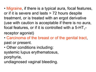 • Migraine, if there is a typical aura, focal features,
or if it is severe and lasts > 72 hours despite
treatment, or is treated with an ergot derivative
(use with caution is acceptable if there is no aura,
focal features, or if it is controlled with a 5-HT1-
receptor agonist)
• Carcinoma of the breast or of the genital tract,
past or present.
• Other conditions including:
systemic lupus erythematosus,
porphyria,
undiagnosed vaginal bleeding.
 