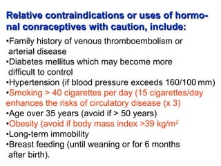 Relative contraindications or uses of hormo-Relative contraindications or uses of hormo-
nal conraceptives with caution, include:nal conraceptives with caution, include:
•Family history of venous thromboembolism or
arterial disease
•Diabetes mellitus which may become more
difficult to control
•Hypertension (if blood pressure exceeds 160/100 mm)
•Smoking > 40 cigarettes per day (15 cigarettes/day
enhances the risks of circulatory disease (x 3)
•Age over 35 years (avoid if > 50 years)
•Obesity (avoid if body mass index >39 kg/m2
•Long-term immobility
•Breast feeding (until weaning or for 6 months
after birth).
 