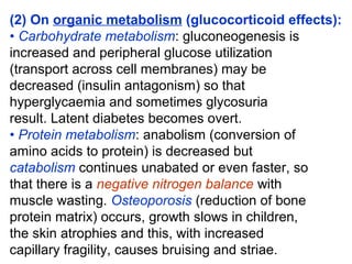 (2) On organic metabolism (glucocorticoid effects):
• Carbohydrate metabolism: gluconeogenesis is
increased and peripheral glucose utilization
(transport across cell membranes) may be
decreased (insulin antagonism) so that
hyperglycaemia and sometimes glycosuria
result. Latent diabetes becomes overt.
• Protein metabolism: anabolism (conversion of
amino acids to protein) is decreased but
catabolism continues unabated or even faster, so
that there is a negative nitrogen balance with
muscle wasting. Osteoporosis (reduction of bone
protein matrix) occurs, growth slows in children,
the skin atrophies and this, with increased
capillary fragility, causes bruising and striae.
 