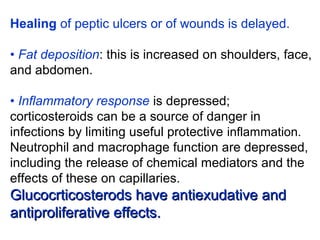 Healing of peptic ulcers or of wounds is delayed.
• Fat deposition: this is increased on shoulders, face,
and abdomen.
• Inflammatory response is depressed;
corticosteroids can be a source of danger in
infections by limiting useful protective inflammation.
Neutrophil and macrophage function are depressed,
including the release of chemical mediators and the
effects of these on capillaries.
Glucocrticosterods have antiexudative andGlucocrticosterods have antiexudative and
antiproliferative effects.antiproliferative effects.
 