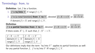 Terminology: from, to
Deﬁnition. Let f be a function.
1. f is to/into Y if range(f) ⊆ Y .
2. f is (a total function) from X to Y , denoted f : X −→ Y or X
f
−→ Y ,
if domain(f)=X and range(f) ⊆ Y .
Deﬁnition
f is a partial function from X to Y , denoted f : X −→ Y or X
f
−→ Y ,
if there exists X ⊆ X such that f : X −→ Y .
f : X −→ Y f : X −→ Y
domain(f) ⊆ X domain(f) = X
range(f) ⊆ Y range(f) ⊆ Y
Our deﬁnitions imply that the term “to/into Y ” applies to partial functions as well:
for any partial function f, f is to/into Y iﬀ range(f) ⊆ Y .
 