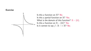 Exercise
Is this a function on R? No.
Is this a partial function on R? Yes.
What is the domain of this function? R − {0}.
Is this a function on R − {0}? Yes.
Is it correct to say f : R −→ R? No.
 