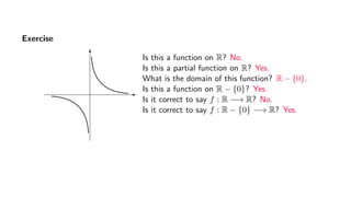 Exercise
Is this a function on R? No.
Is this a partial function on R? Yes.
What is the domain of this function? R − {0}.
Is this a function on R − {0}? Yes.
Is it correct to say f : R −→ R? No.
Is it correct to say f : R − {0} −→ R? Yes.
 