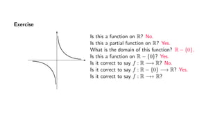 Exercise
Is this a function on R? No.
Is this a partial function on R? Yes.
What is the domain of this function? R − {0}.
Is this a function on R − {0}? Yes.
Is it correct to say f : R −→ R? No.
Is it correct to say f : R − {0} −→ R? Yes.
Is it correct to say f : R −→ R?
 