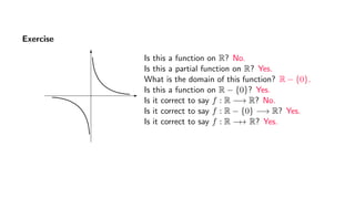 Exercise
Is this a function on R? No.
Is this a partial function on R? Yes.
What is the domain of this function? R − {0}.
Is this a function on R − {0}? Yes.
Is it correct to say f : R −→ R? No.
Is it correct to say f : R − {0} −→ R? Yes.
Is it correct to say f : R −→ R? Yes.
 