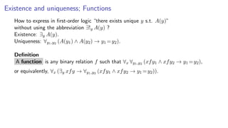 Existence and uniqueness; Functions
How to express in ﬁrst-order logic “there exists unique y s.t. A(y)”
without using the abbreviation ∃!y A(y) ?
Existence: ∃y A(y).
Uniqueness: ∀y1,y2 (A(y1) ∧ A(y2) → y1 =y2).
Deﬁnition
A function is any binary relation f such that ∀x ∀y1,y2 (xfy1 ∧ xfy2 → y1 =y2),
or equivalently, ∀x (∃y xfy → ∀y1,y2 (xfy1 ∧ xfy2 → y1 =y2)).
 