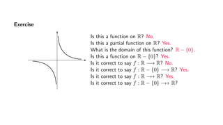 Exercise
Is this a function on R? No.
Is this a partial function on R? Yes.
What is the domain of this function? R − {0}.
Is this a function on R − {0}? Yes.
Is it correct to say f : R −→ R? No.
Is it correct to say f : R − {0} −→ R? Yes.
Is it correct to say f : R −→ R? Yes.
Is it correct to say f : R − {0} −→ R?
 