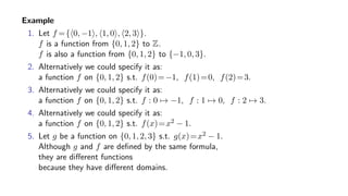 Example
1. Let f ={ 0, −1 , 1, 0 , 2, 3 }.
f is a function from {0, 1, 2} to Z.
f is also a function from {0, 1, 2} to {−1, 0, 3}.
2. Alternatively we could specify it as:
a function f on {0, 1, 2} s.t. f(0)=−1, f(1)=0, f(2)=3.
3. Alternatively we could specify it as:
a function f on {0, 1, 2} s.t. f : 0 → −1, f : 1 → 0, f : 2 → 3.
4. Alternatively we could specify it as:
a function f on {0, 1, 2} s.t. f(x)=x2 − 1.
5. Let g be a function on {0, 1, 2, 3} s.t. g(x)=x2 − 1.
Although g and f are deﬁned by the same formula,
they are diﬀerent functions
because they have diﬀerent domains.
 