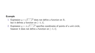 Example
1. Expression y =
√
1 − x2 does not deﬁne a function on R,
but it deﬁnes a function on [−1, 1].
2. Expression y = ±
√
1 − x2 speciﬁes coordinates of points of a unit circle,
however it does not deﬁne a function on [−1, 1].
 
